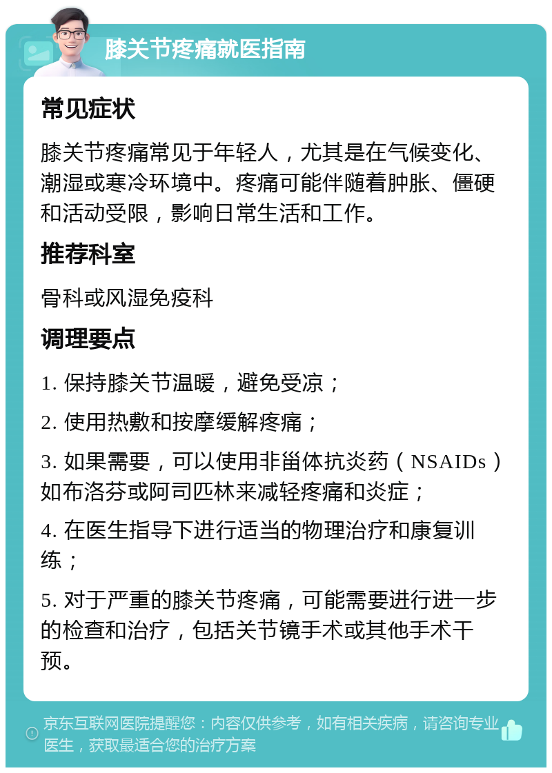 膝关节疼痛就医指南 常见症状 膝关节疼痛常见于年轻人，尤其是在气候变化、潮湿或寒冷环境中。疼痛可能伴随着肿胀、僵硬和活动受限，影响日常生活和工作。 推荐科室 骨科或风湿免疫科 调理要点 1. 保持膝关节温暖，避免受凉； 2. 使用热敷和按摩缓解疼痛； 3. 如果需要，可以使用非甾体抗炎药（NSAIDs）如布洛芬或阿司匹林来减轻疼痛和炎症； 4. 在医生指导下进行适当的物理治疗和康复训练； 5. 对于严重的膝关节疼痛，可能需要进行进一步的检查和治疗，包括关节镜手术或其他手术干预。