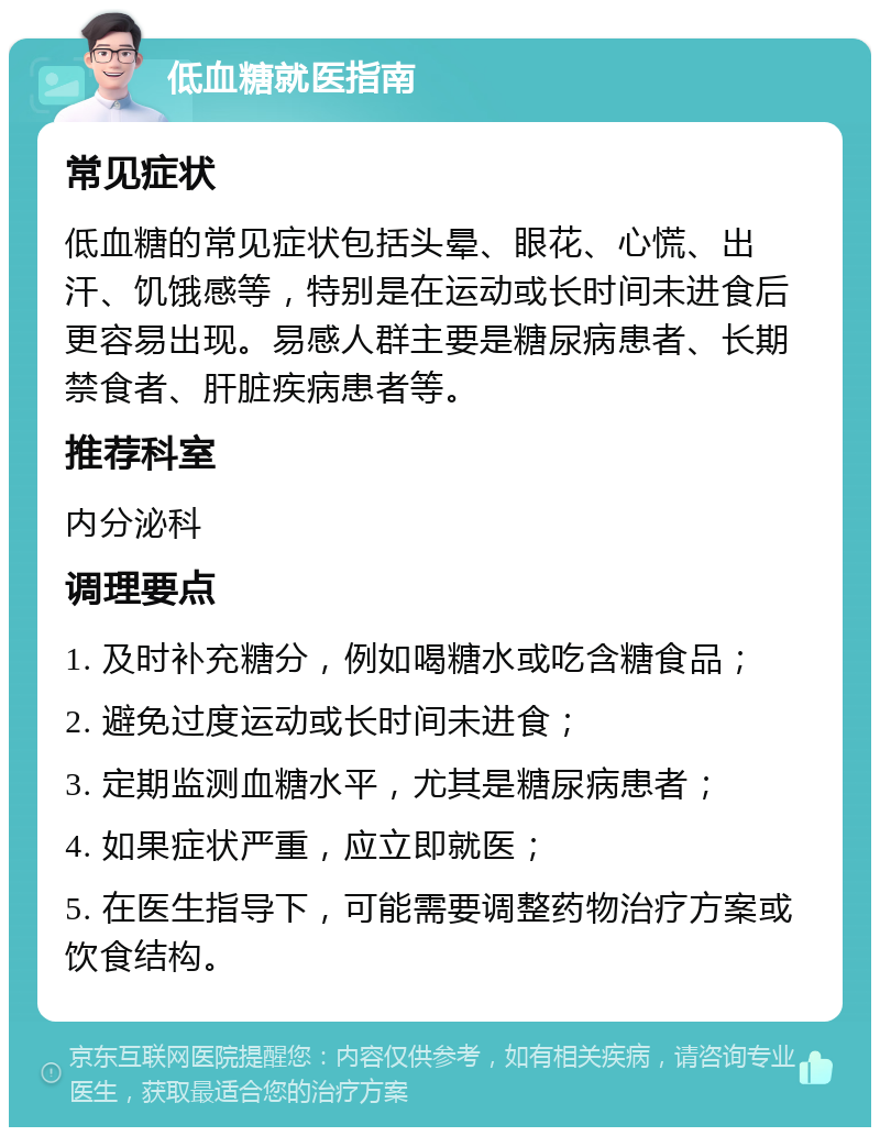 低血糖就医指南 常见症状 低血糖的常见症状包括头晕、眼花、心慌、出汗、饥饿感等，特别是在运动或长时间未进食后更容易出现。易感人群主要是糖尿病患者、长期禁食者、肝脏疾病患者等。 推荐科室 内分泌科 调理要点 1. 及时补充糖分，例如喝糖水或吃含糖食品； 2. 避免过度运动或长时间未进食； 3. 定期监测血糖水平，尤其是糖尿病患者； 4. 如果症状严重，应立即就医； 5. 在医生指导下，可能需要调整药物治疗方案或饮食结构。