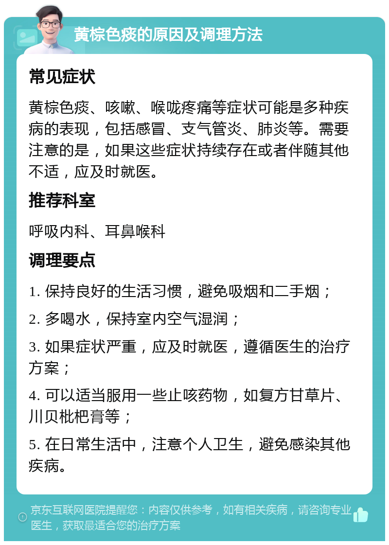 黄棕色痰的原因及调理方法 常见症状 黄棕色痰、咳嗽、喉咙疼痛等症状可能是多种疾病的表现，包括感冒、支气管炎、肺炎等。需要注意的是，如果这些症状持续存在或者伴随其他不适，应及时就医。 推荐科室 呼吸内科、耳鼻喉科 调理要点 1. 保持良好的生活习惯，避免吸烟和二手烟； 2. 多喝水，保持室内空气湿润； 3. 如果症状严重，应及时就医，遵循医生的治疗方案； 4. 可以适当服用一些止咳药物，如复方甘草片、川贝枇杷膏等； 5. 在日常生活中，注意个人卫生，避免感染其他疾病。