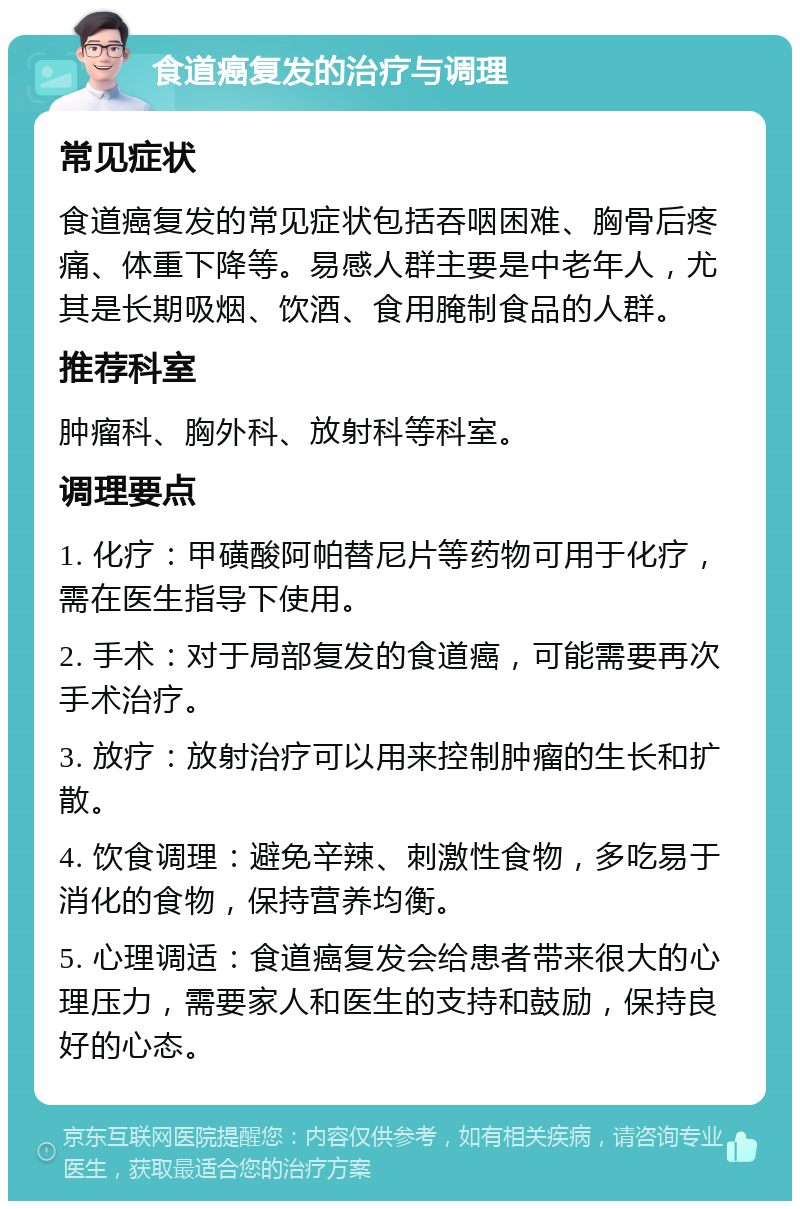 食道癌复发的治疗与调理 常见症状 食道癌复发的常见症状包括吞咽困难、胸骨后疼痛、体重下降等。易感人群主要是中老年人，尤其是长期吸烟、饮酒、食用腌制食品的人群。 推荐科室 肿瘤科、胸外科、放射科等科室。 调理要点 1. 化疗：甲磺酸阿帕替尼片等药物可用于化疗，需在医生指导下使用。 2. 手术：对于局部复发的食道癌，可能需要再次手术治疗。 3. 放疗：放射治疗可以用来控制肿瘤的生长和扩散。 4. 饮食调理：避免辛辣、刺激性食物，多吃易于消化的食物，保持营养均衡。 5. 心理调适：食道癌复发会给患者带来很大的心理压力，需要家人和医生的支持和鼓励，保持良好的心态。