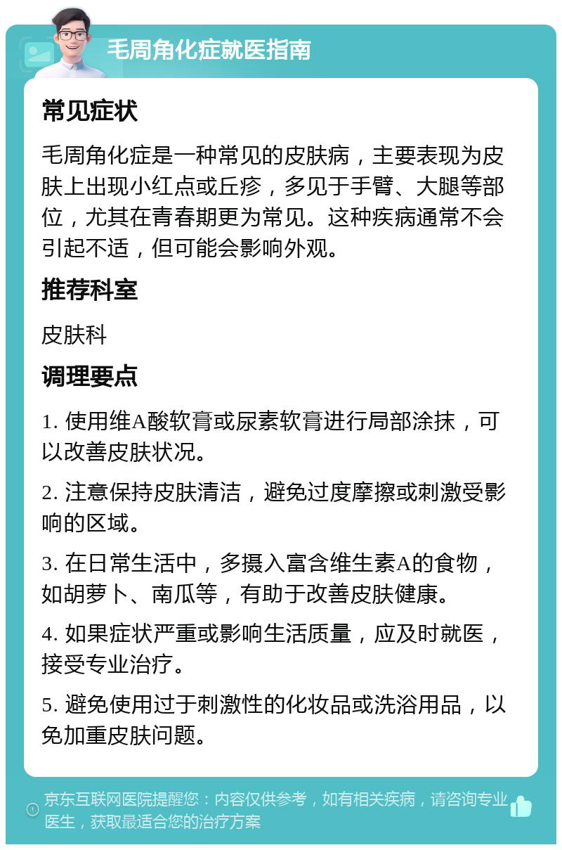 毛周角化症就医指南 常见症状 毛周角化症是一种常见的皮肤病，主要表现为皮肤上出现小红点或丘疹，多见于手臂、大腿等部位，尤其在青春期更为常见。这种疾病通常不会引起不适，但可能会影响外观。 推荐科室 皮肤科 调理要点 1. 使用维A酸软膏或尿素软膏进行局部涂抹，可以改善皮肤状况。 2. 注意保持皮肤清洁，避免过度摩擦或刺激受影响的区域。 3. 在日常生活中，多摄入富含维生素A的食物，如胡萝卜、南瓜等，有助于改善皮肤健康。 4. 如果症状严重或影响生活质量，应及时就医，接受专业治疗。 5. 避免使用过于刺激性的化妆品或洗浴用品，以免加重皮肤问题。