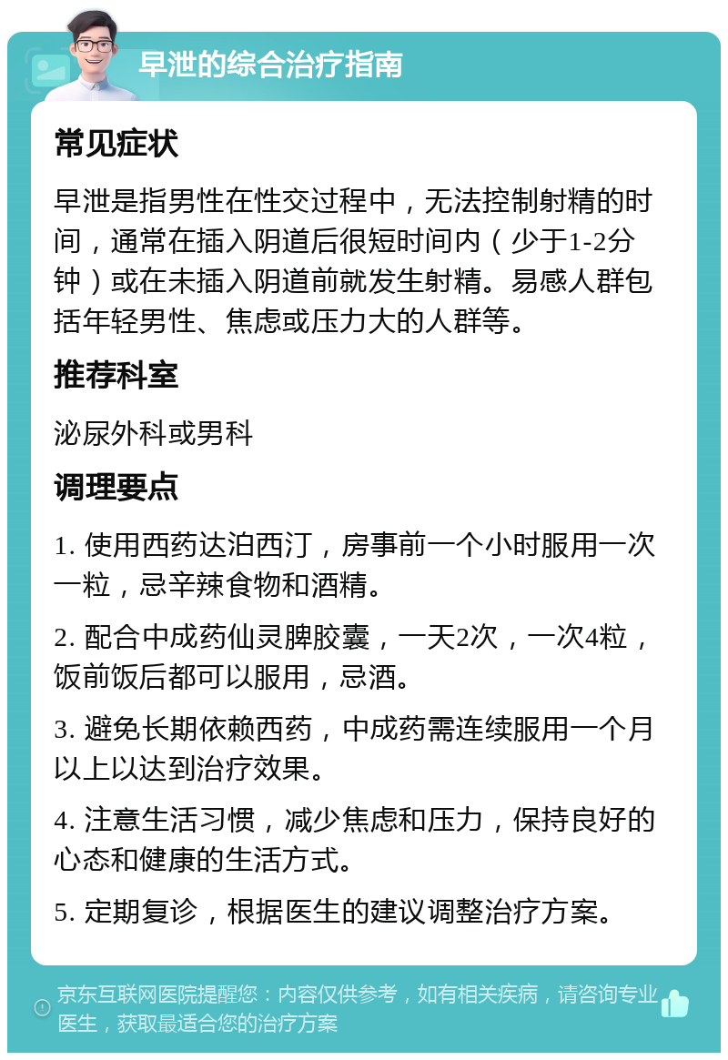 早泄的综合治疗指南 常见症状 早泄是指男性在性交过程中，无法控制射精的时间，通常在插入阴道后很短时间内（少于1-2分钟）或在未插入阴道前就发生射精。易感人群包括年轻男性、焦虑或压力大的人群等。 推荐科室 泌尿外科或男科 调理要点 1. 使用西药达泊西汀，房事前一个小时服用一次一粒，忌辛辣食物和酒精。 2. 配合中成药仙灵脾胶囊，一天2次，一次4粒，饭前饭后都可以服用，忌酒。 3. 避免长期依赖西药，中成药需连续服用一个月以上以达到治疗效果。 4. 注意生活习惯，减少焦虑和压力，保持良好的心态和健康的生活方式。 5. 定期复诊，根据医生的建议调整治疗方案。