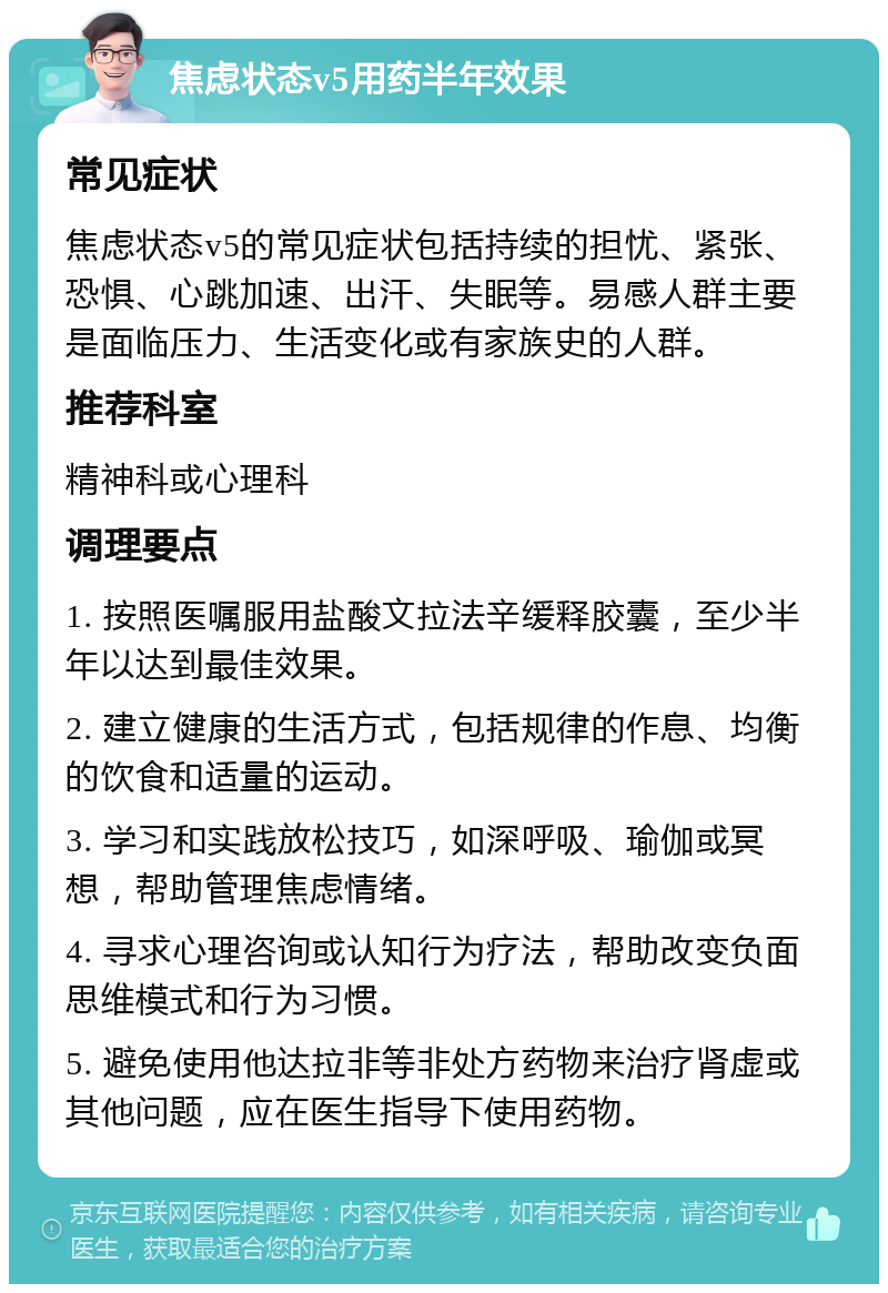 焦虑状态v5用药半年效果 常见症状 焦虑状态v5的常见症状包括持续的担忧、紧张、恐惧、心跳加速、出汗、失眠等。易感人群主要是面临压力、生活变化或有家族史的人群。 推荐科室 精神科或心理科 调理要点 1. 按照医嘱服用盐酸文拉法辛缓释胶囊，至少半年以达到最佳效果。 2. 建立健康的生活方式，包括规律的作息、均衡的饮食和适量的运动。 3. 学习和实践放松技巧，如深呼吸、瑜伽或冥想，帮助管理焦虑情绪。 4. 寻求心理咨询或认知行为疗法，帮助改变负面思维模式和行为习惯。 5. 避免使用他达拉非等非处方药物来治疗肾虚或其他问题，应在医生指导下使用药物。