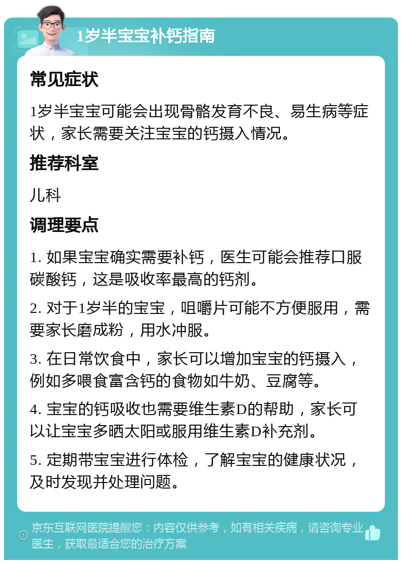 1岁半宝宝补钙指南 常见症状 1岁半宝宝可能会出现骨骼发育不良、易生病等症状，家长需要关注宝宝的钙摄入情况。 推荐科室 儿科 调理要点 1. 如果宝宝确实需要补钙，医生可能会推荐口服碳酸钙，这是吸收率最高的钙剂。 2. 对于1岁半的宝宝，咀嚼片可能不方便服用，需要家长磨成粉，用水冲服。 3. 在日常饮食中，家长可以增加宝宝的钙摄入，例如多喂食富含钙的食物如牛奶、豆腐等。 4. 宝宝的钙吸收也需要维生素D的帮助，家长可以让宝宝多晒太阳或服用维生素D补充剂。 5. 定期带宝宝进行体检，了解宝宝的健康状况，及时发现并处理问题。