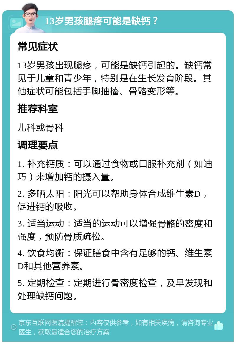 13岁男孩腿疼可能是缺钙？ 常见症状 13岁男孩出现腿疼，可能是缺钙引起的。缺钙常见于儿童和青少年，特别是在生长发育阶段。其他症状可能包括手脚抽搐、骨骼变形等。 推荐科室 儿科或骨科 调理要点 1. 补充钙质：可以通过食物或口服补充剂（如迪巧）来增加钙的摄入量。 2. 多晒太阳：阳光可以帮助身体合成维生素D，促进钙的吸收。 3. 适当运动：适当的运动可以增强骨骼的密度和强度，预防骨质疏松。 4. 饮食均衡：保证膳食中含有足够的钙、维生素D和其他营养素。 5. 定期检查：定期进行骨密度检查，及早发现和处理缺钙问题。