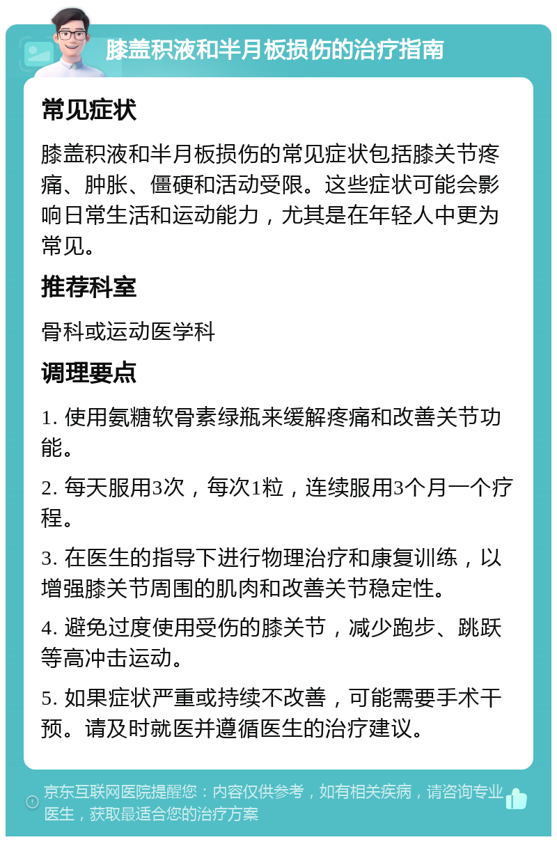 膝盖积液和半月板损伤的治疗指南 常见症状 膝盖积液和半月板损伤的常见症状包括膝关节疼痛、肿胀、僵硬和活动受限。这些症状可能会影响日常生活和运动能力，尤其是在年轻人中更为常见。 推荐科室 骨科或运动医学科 调理要点 1. 使用氨糖软骨素绿瓶来缓解疼痛和改善关节功能。 2. 每天服用3次，每次1粒，连续服用3个月一个疗程。 3. 在医生的指导下进行物理治疗和康复训练，以增强膝关节周围的肌肉和改善关节稳定性。 4. 避免过度使用受伤的膝关节，减少跑步、跳跃等高冲击运动。 5. 如果症状严重或持续不改善，可能需要手术干预。请及时就医并遵循医生的治疗建议。