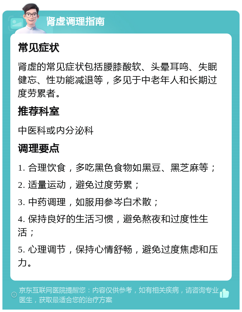 肾虚调理指南 常见症状 肾虚的常见症状包括腰膝酸软、头晕耳鸣、失眠健忘、性功能减退等，多见于中老年人和长期过度劳累者。 推荐科室 中医科或内分泌科 调理要点 1. 合理饮食，多吃黑色食物如黑豆、黑芝麻等； 2. 适量运动，避免过度劳累； 3. 中药调理，如服用参岑白术散； 4. 保持良好的生活习惯，避免熬夜和过度性生活； 5. 心理调节，保持心情舒畅，避免过度焦虑和压力。