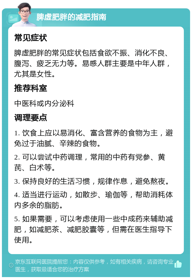 脾虚肥胖的减肥指南 常见症状 脾虚肥胖的常见症状包括食欲不振、消化不良、腹泻、疲乏无力等。易感人群主要是中年人群，尤其是女性。 推荐科室 中医科或内分泌科 调理要点 1. 饮食上应以易消化、富含营养的食物为主，避免过于油腻、辛辣的食物。 2. 可以尝试中药调理，常用的中药有党参、黄芪、白术等。 3. 保持良好的生活习惯，规律作息，避免熬夜。 4. 适当进行运动，如散步、瑜伽等，帮助消耗体内多余的脂肪。 5. 如果需要，可以考虑使用一些中成药来辅助减肥，如减肥茶、减肥胶囊等，但需在医生指导下使用。