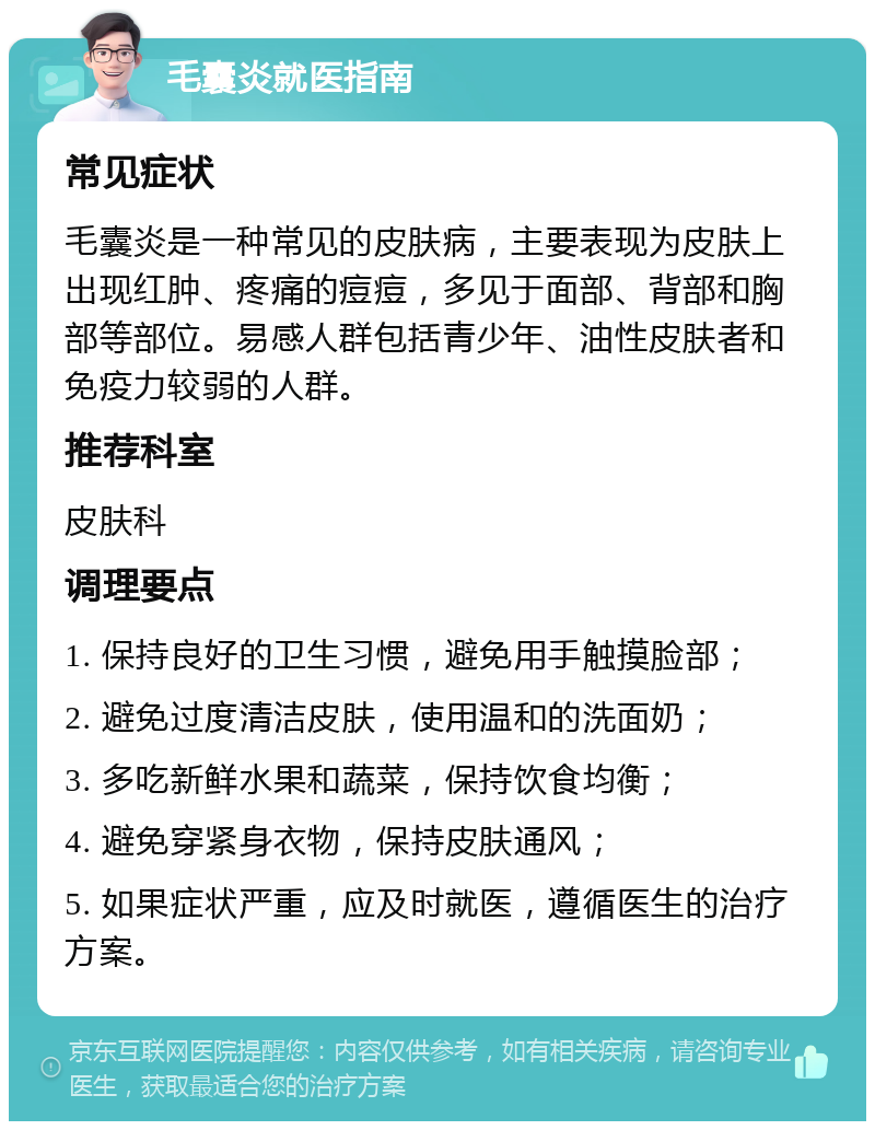 毛囊炎就医指南 常见症状 毛囊炎是一种常见的皮肤病，主要表现为皮肤上出现红肿、疼痛的痘痘，多见于面部、背部和胸部等部位。易感人群包括青少年、油性皮肤者和免疫力较弱的人群。 推荐科室 皮肤科 调理要点 1. 保持良好的卫生习惯，避免用手触摸脸部； 2. 避免过度清洁皮肤，使用温和的洗面奶； 3. 多吃新鲜水果和蔬菜，保持饮食均衡； 4. 避免穿紧身衣物，保持皮肤通风； 5. 如果症状严重，应及时就医，遵循医生的治疗方案。