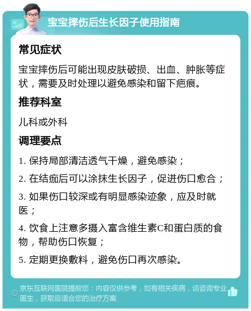 宝宝摔伤后生长因子使用指南 常见症状 宝宝摔伤后可能出现皮肤破损、出血、肿胀等症状，需要及时处理以避免感染和留下疤痕。 推荐科室 儿科或外科 调理要点 1. 保持局部清洁透气干燥，避免感染； 2. 在结痂后可以涂抹生长因子，促进伤口愈合； 3. 如果伤口较深或有明显感染迹象，应及时就医； 4. 饮食上注意多摄入富含维生素C和蛋白质的食物，帮助伤口恢复； 5. 定期更换敷料，避免伤口再次感染。