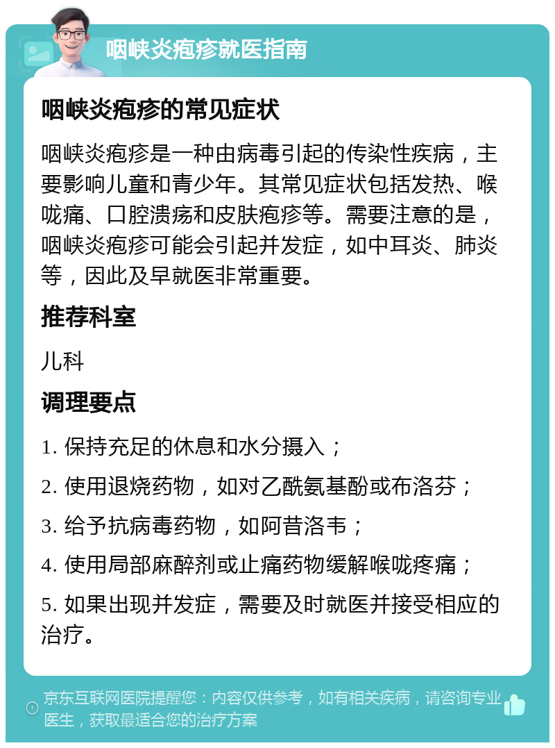 咽峡炎疱疹就医指南 咽峡炎疱疹的常见症状 咽峡炎疱疹是一种由病毒引起的传染性疾病，主要影响儿童和青少年。其常见症状包括发热、喉咙痛、口腔溃疡和皮肤疱疹等。需要注意的是，咽峡炎疱疹可能会引起并发症，如中耳炎、肺炎等，因此及早就医非常重要。 推荐科室 儿科 调理要点 1. 保持充足的休息和水分摄入； 2. 使用退烧药物，如对乙酰氨基酚或布洛芬； 3. 给予抗病毒药物，如阿昔洛韦； 4. 使用局部麻醉剂或止痛药物缓解喉咙疼痛； 5. 如果出现并发症，需要及时就医并接受相应的治疗。