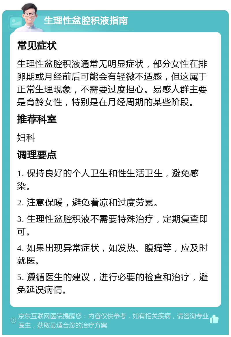 生理性盆腔积液指南 常见症状 生理性盆腔积液通常无明显症状，部分女性在排卵期或月经前后可能会有轻微不适感，但这属于正常生理现象，不需要过度担心。易感人群主要是育龄女性，特别是在月经周期的某些阶段。 推荐科室 妇科 调理要点 1. 保持良好的个人卫生和性生活卫生，避免感染。 2. 注意保暖，避免着凉和过度劳累。 3. 生理性盆腔积液不需要特殊治疗，定期复查即可。 4. 如果出现异常症状，如发热、腹痛等，应及时就医。 5. 遵循医生的建议，进行必要的检查和治疗，避免延误病情。