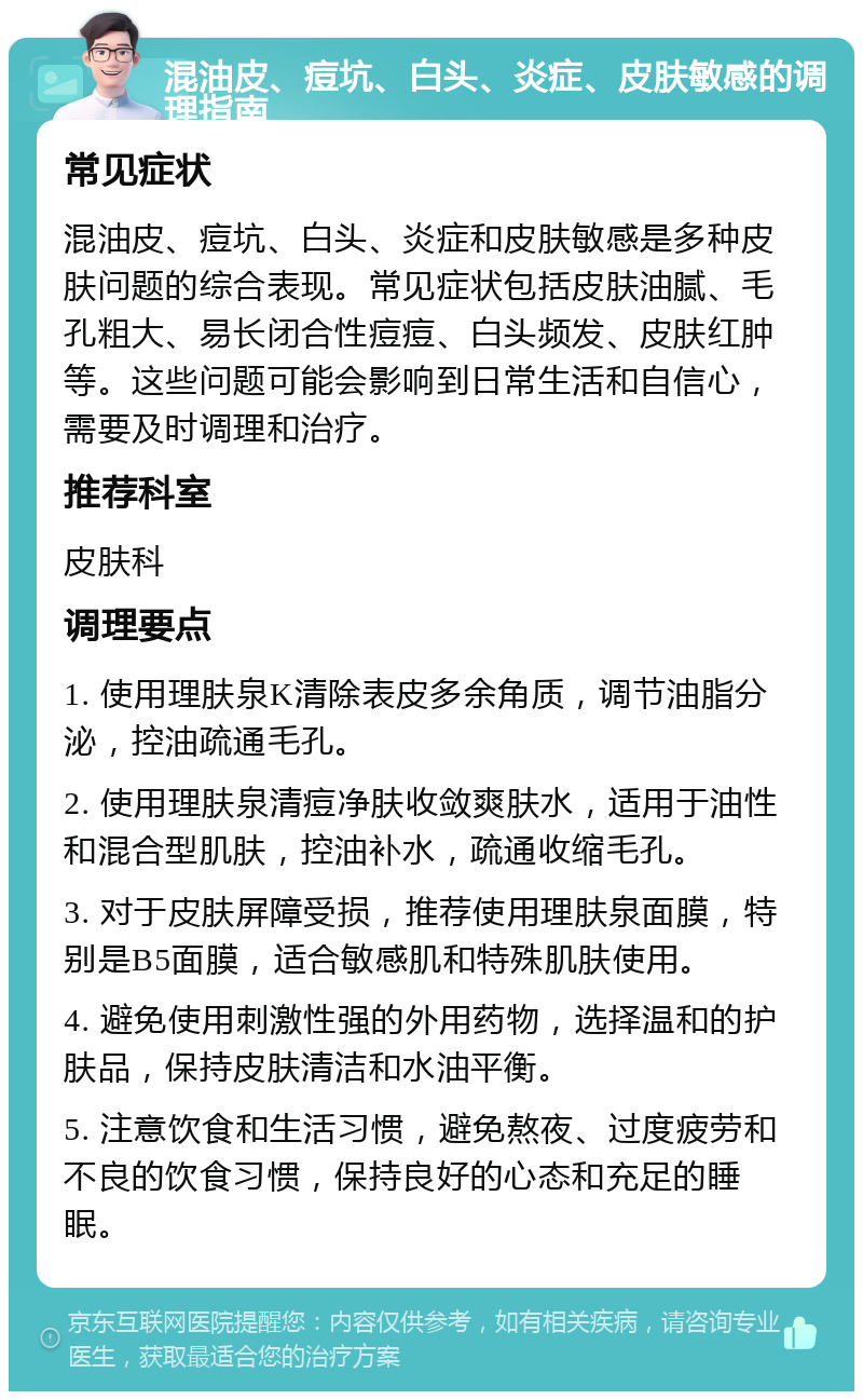 混油皮、痘坑、白头、炎症、皮肤敏感的调理指南 常见症状 混油皮、痘坑、白头、炎症和皮肤敏感是多种皮肤问题的综合表现。常见症状包括皮肤油腻、毛孔粗大、易长闭合性痘痘、白头频发、皮肤红肿等。这些问题可能会影响到日常生活和自信心，需要及时调理和治疗。 推荐科室 皮肤科 调理要点 1. 使用理肤泉K清除表皮多余角质，调节油脂分泌，控油疏通毛孔。 2. 使用理肤泉清痘净肤收敛爽肤水，适用于油性和混合型肌肤，控油补水，疏通收缩毛孔。 3. 对于皮肤屏障受损，推荐使用理肤泉面膜，特别是B5面膜，适合敏感肌和特殊肌肤使用。 4. 避免使用刺激性强的外用药物，选择温和的护肤品，保持皮肤清洁和水油平衡。 5. 注意饮食和生活习惯，避免熬夜、过度疲劳和不良的饮食习惯，保持良好的心态和充足的睡眠。