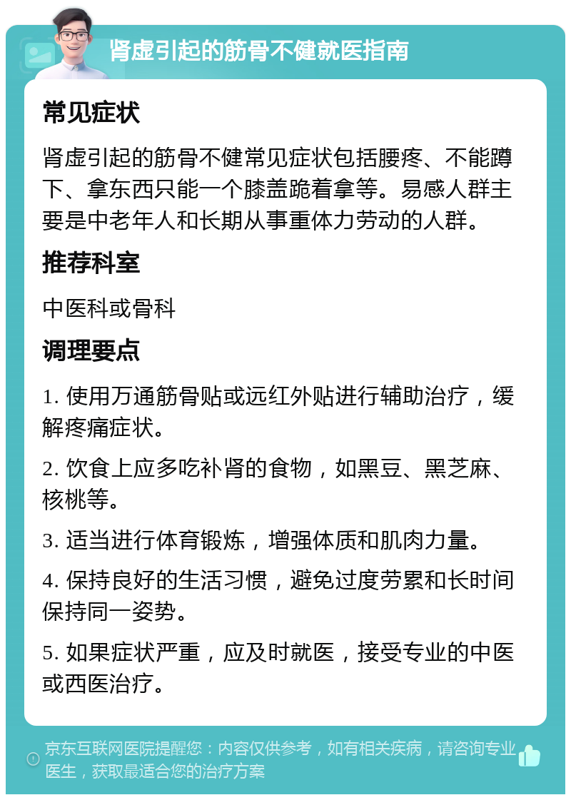 肾虚引起的筋骨不健就医指南 常见症状 肾虚引起的筋骨不健常见症状包括腰疼、不能蹲下、拿东西只能一个膝盖跪着拿等。易感人群主要是中老年人和长期从事重体力劳动的人群。 推荐科室 中医科或骨科 调理要点 1. 使用万通筋骨贴或远红外贴进行辅助治疗，缓解疼痛症状。 2. 饮食上应多吃补肾的食物，如黑豆、黑芝麻、核桃等。 3. 适当进行体育锻炼，增强体质和肌肉力量。 4. 保持良好的生活习惯，避免过度劳累和长时间保持同一姿势。 5. 如果症状严重，应及时就医，接受专业的中医或西医治疗。