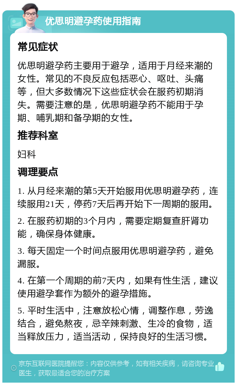 优思明避孕药使用指南 常见症状 优思明避孕药主要用于避孕，适用于月经来潮的女性。常见的不良反应包括恶心、呕吐、头痛等，但大多数情况下这些症状会在服药初期消失。需要注意的是，优思明避孕药不能用于孕期、哺乳期和备孕期的女性。 推荐科室 妇科 调理要点 1. 从月经来潮的第5天开始服用优思明避孕药，连续服用21天，停药7天后再开始下一周期的服用。 2. 在服药初期的3个月内，需要定期复查肝肾功能，确保身体健康。 3. 每天固定一个时间点服用优思明避孕药，避免漏服。 4. 在第一个周期的前7天内，如果有性生活，建议使用避孕套作为额外的避孕措施。 5. 平时生活中，注意放松心情，调整作息，劳逸结合，避免熬夜，忌辛辣刺激、生冷的食物，适当释放压力，适当活动，保持良好的生活习惯。