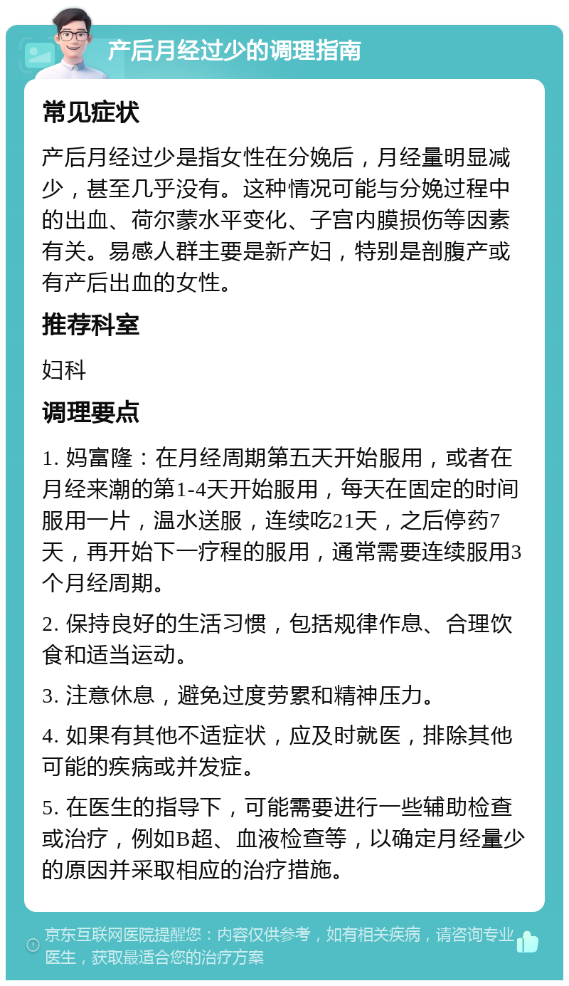 产后月经过少的调理指南 常见症状 产后月经过少是指女性在分娩后，月经量明显减少，甚至几乎没有。这种情况可能与分娩过程中的出血、荷尔蒙水平变化、子宫内膜损伤等因素有关。易感人群主要是新产妇，特别是剖腹产或有产后出血的女性。 推荐科室 妇科 调理要点 1. 妈富隆：在月经周期第五天开始服用，或者在月经来潮的第1-4天开始服用，每天在固定的时间服用一片，温水送服，连续吃21天，之后停药7天，再开始下一疗程的服用，通常需要连续服用3个月经周期。 2. 保持良好的生活习惯，包括规律作息、合理饮食和适当运动。 3. 注意休息，避免过度劳累和精神压力。 4. 如果有其他不适症状，应及时就医，排除其他可能的疾病或并发症。 5. 在医生的指导下，可能需要进行一些辅助检查或治疗，例如B超、血液检查等，以确定月经量少的原因并采取相应的治疗措施。