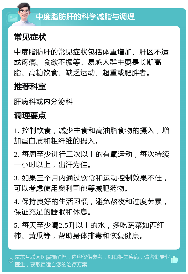 中度脂肪肝的科学减脂与调理 常见症状 中度脂肪肝的常见症状包括体重增加、肝区不适或疼痛、食欲不振等。易感人群主要是长期高脂、高糖饮食、缺乏运动、超重或肥胖者。 推荐科室 肝病科或内分泌科 调理要点 1. 控制饮食，减少主食和高油脂食物的摄入，增加蛋白质和粗纤维的摄入。 2. 每周至少进行三次以上的有氧运动，每次持续一小时以上，出汗为佳。 3. 如果三个月内通过饮食和运动控制效果不佳，可以考虑使用奥利司他等减肥药物。 4. 保持良好的生活习惯，避免熬夜和过度劳累，保证充足的睡眠和休息。 5. 每天至少喝2.5升以上的水，多吃蔬菜如西红柿、黄瓜等，帮助身体排毒和恢复健康。