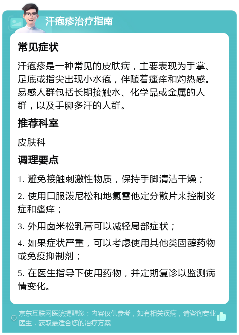 汗疱疹治疗指南 常见症状 汗疱疹是一种常见的皮肤病，主要表现为手掌、足底或指尖出现小水疱，伴随着瘙痒和灼热感。易感人群包括长期接触水、化学品或金属的人群，以及手脚多汗的人群。 推荐科室 皮肤科 调理要点 1. 避免接触刺激性物质，保持手脚清洁干燥； 2. 使用口服泼尼松和地氯雷他定分散片来控制炎症和瘙痒； 3. 外用卤米松乳膏可以减轻局部症状； 4. 如果症状严重，可以考虑使用其他类固醇药物或免疫抑制剂； 5. 在医生指导下使用药物，并定期复诊以监测病情变化。