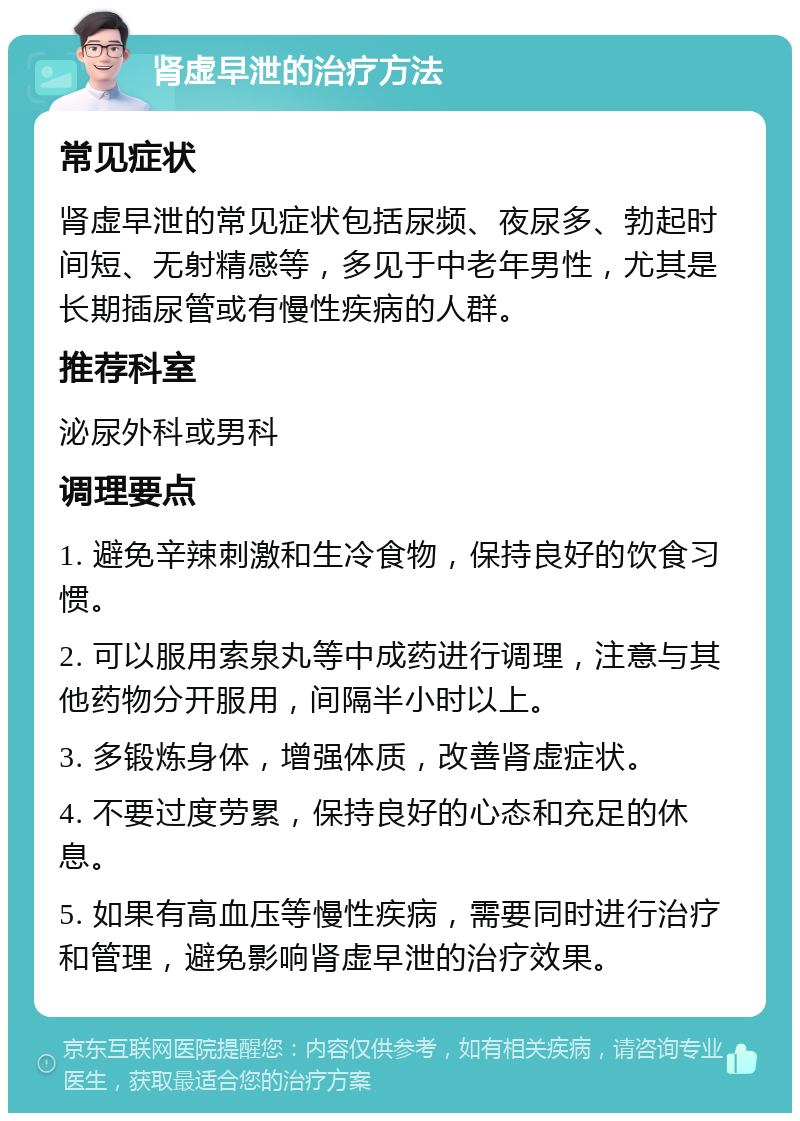 肾虚早泄的治疗方法 常见症状 肾虚早泄的常见症状包括尿频、夜尿多、勃起时间短、无射精感等，多见于中老年男性，尤其是长期插尿管或有慢性疾病的人群。 推荐科室 泌尿外科或男科 调理要点 1. 避免辛辣刺激和生冷食物，保持良好的饮食习惯。 2. 可以服用索泉丸等中成药进行调理，注意与其他药物分开服用，间隔半小时以上。 3. 多锻炼身体，增强体质，改善肾虚症状。 4. 不要过度劳累，保持良好的心态和充足的休息。 5. 如果有高血压等慢性疾病，需要同时进行治疗和管理，避免影响肾虚早泄的治疗效果。