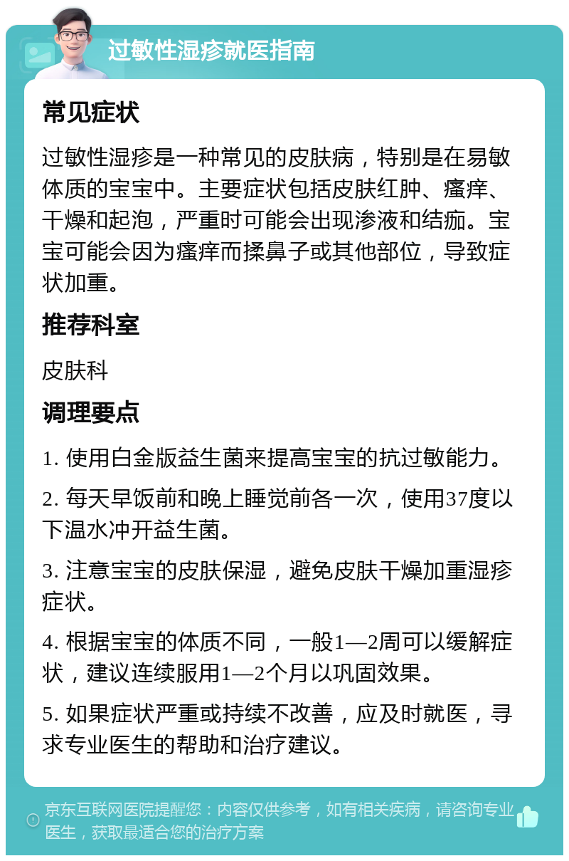 过敏性湿疹就医指南 常见症状 过敏性湿疹是一种常见的皮肤病，特别是在易敏体质的宝宝中。主要症状包括皮肤红肿、瘙痒、干燥和起泡，严重时可能会出现渗液和结痂。宝宝可能会因为瘙痒而揉鼻子或其他部位，导致症状加重。 推荐科室 皮肤科 调理要点 1. 使用白金版益生菌来提高宝宝的抗过敏能力。 2. 每天早饭前和晚上睡觉前各一次，使用37度以下温水冲开益生菌。 3. 注意宝宝的皮肤保湿，避免皮肤干燥加重湿疹症状。 4. 根据宝宝的体质不同，一般1—2周可以缓解症状，建议连续服用1—2个月以巩固效果。 5. 如果症状严重或持续不改善，应及时就医，寻求专业医生的帮助和治疗建议。