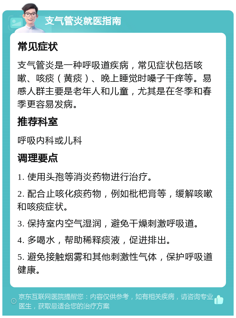 支气管炎就医指南 常见症状 支气管炎是一种呼吸道疾病，常见症状包括咳嗽、咳痰（黄痰）、晚上睡觉时嗓子干痒等。易感人群主要是老年人和儿童，尤其是在冬季和春季更容易发病。 推荐科室 呼吸内科或儿科 调理要点 1. 使用头孢等消炎药物进行治疗。 2. 配合止咳化痰药物，例如枇杷膏等，缓解咳嗽和咳痰症状。 3. 保持室内空气湿润，避免干燥刺激呼吸道。 4. 多喝水，帮助稀释痰液，促进排出。 5. 避免接触烟雾和其他刺激性气体，保护呼吸道健康。