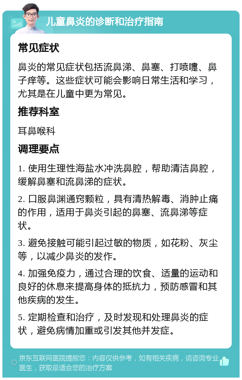 儿童鼻炎的诊断和治疗指南 常见症状 鼻炎的常见症状包括流鼻涕、鼻塞、打喷嚏、鼻子痒等。这些症状可能会影响日常生活和学习，尤其是在儿童中更为常见。 推荐科室 耳鼻喉科 调理要点 1. 使用生理性海盐水冲洗鼻腔，帮助清洁鼻腔，缓解鼻塞和流鼻涕的症状。 2. 口服鼻渊通窍颗粒，具有清热解毒、消肿止痛的作用，适用于鼻炎引起的鼻塞、流鼻涕等症状。 3. 避免接触可能引起过敏的物质，如花粉、灰尘等，以减少鼻炎的发作。 4. 加强免疫力，通过合理的饮食、适量的运动和良好的休息来提高身体的抵抗力，预防感冒和其他疾病的发生。 5. 定期检查和治疗，及时发现和处理鼻炎的症状，避免病情加重或引发其他并发症。