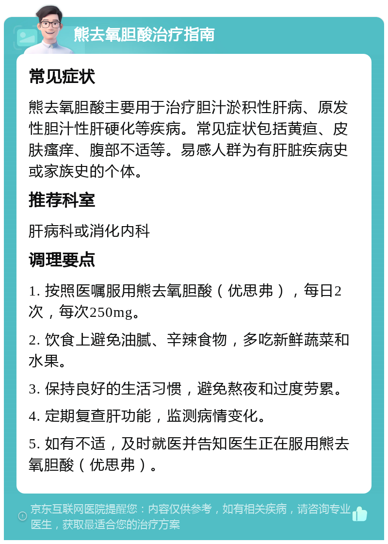 熊去氧胆酸治疗指南 常见症状 熊去氧胆酸主要用于治疗胆汁淤积性肝病、原发性胆汁性肝硬化等疾病。常见症状包括黄疸、皮肤瘙痒、腹部不适等。易感人群为有肝脏疾病史或家族史的个体。 推荐科室 肝病科或消化内科 调理要点 1. 按照医嘱服用熊去氧胆酸（优思弗），每日2次，每次250mg。 2. 饮食上避免油腻、辛辣食物，多吃新鲜蔬菜和水果。 3. 保持良好的生活习惯，避免熬夜和过度劳累。 4. 定期复查肝功能，监测病情变化。 5. 如有不适，及时就医并告知医生正在服用熊去氧胆酸（优思弗）。