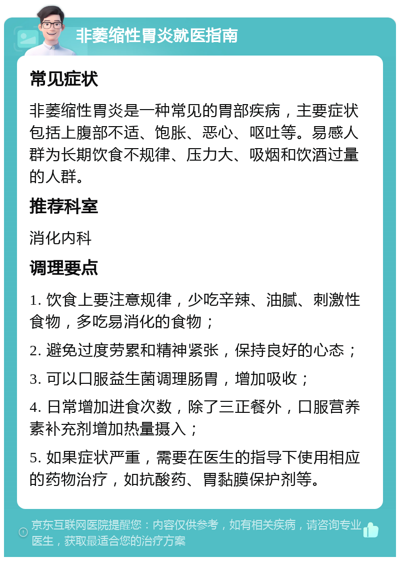 非萎缩性胃炎就医指南 常见症状 非萎缩性胃炎是一种常见的胃部疾病，主要症状包括上腹部不适、饱胀、恶心、呕吐等。易感人群为长期饮食不规律、压力大、吸烟和饮酒过量的人群。 推荐科室 消化内科 调理要点 1. 饮食上要注意规律，少吃辛辣、油腻、刺激性食物，多吃易消化的食物； 2. 避免过度劳累和精神紧张，保持良好的心态； 3. 可以口服益生菌调理肠胃，增加吸收； 4. 日常增加进食次数，除了三正餐外，口服营养素补充剂增加热量摄入； 5. 如果症状严重，需要在医生的指导下使用相应的药物治疗，如抗酸药、胃黏膜保护剂等。