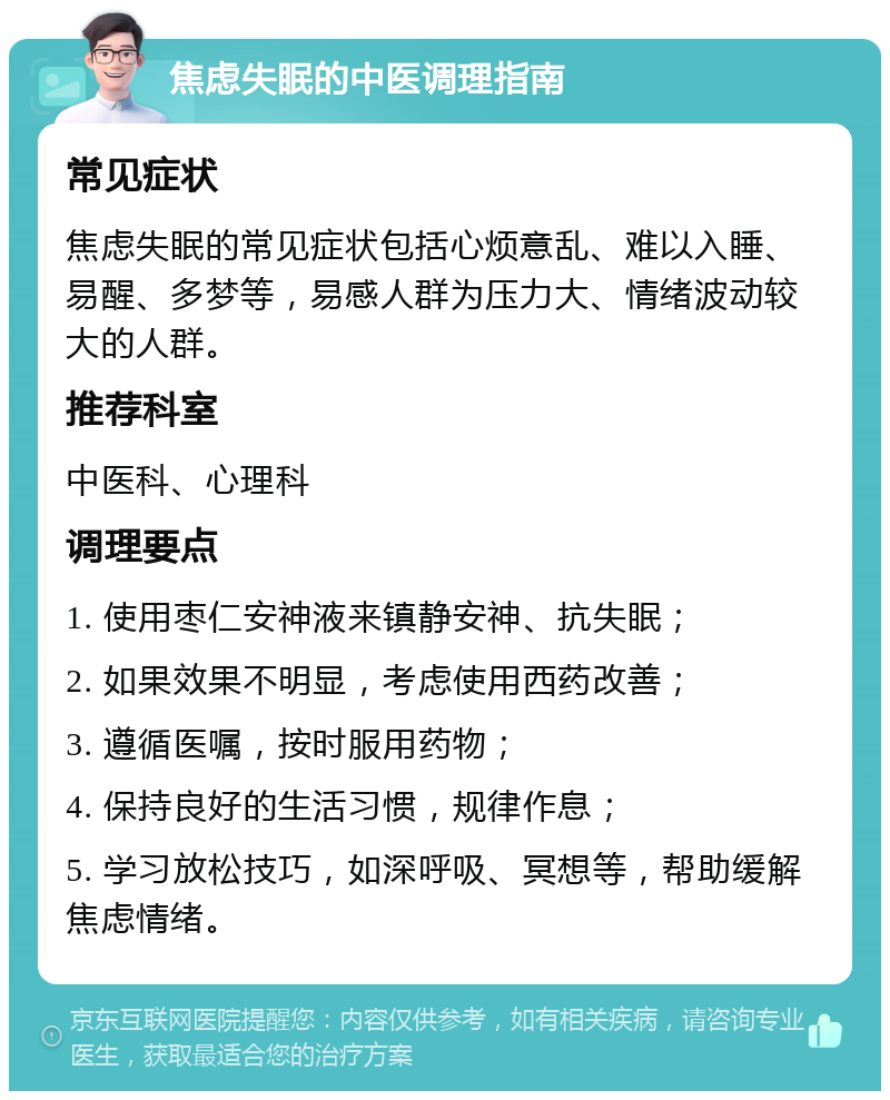 焦虑失眠的中医调理指南 常见症状 焦虑失眠的常见症状包括心烦意乱、难以入睡、易醒、多梦等，易感人群为压力大、情绪波动较大的人群。 推荐科室 中医科、心理科 调理要点 1. 使用枣仁安神液来镇静安神、抗失眠； 2. 如果效果不明显，考虑使用西药改善； 3. 遵循医嘱，按时服用药物； 4. 保持良好的生活习惯，规律作息； 5. 学习放松技巧，如深呼吸、冥想等，帮助缓解焦虑情绪。