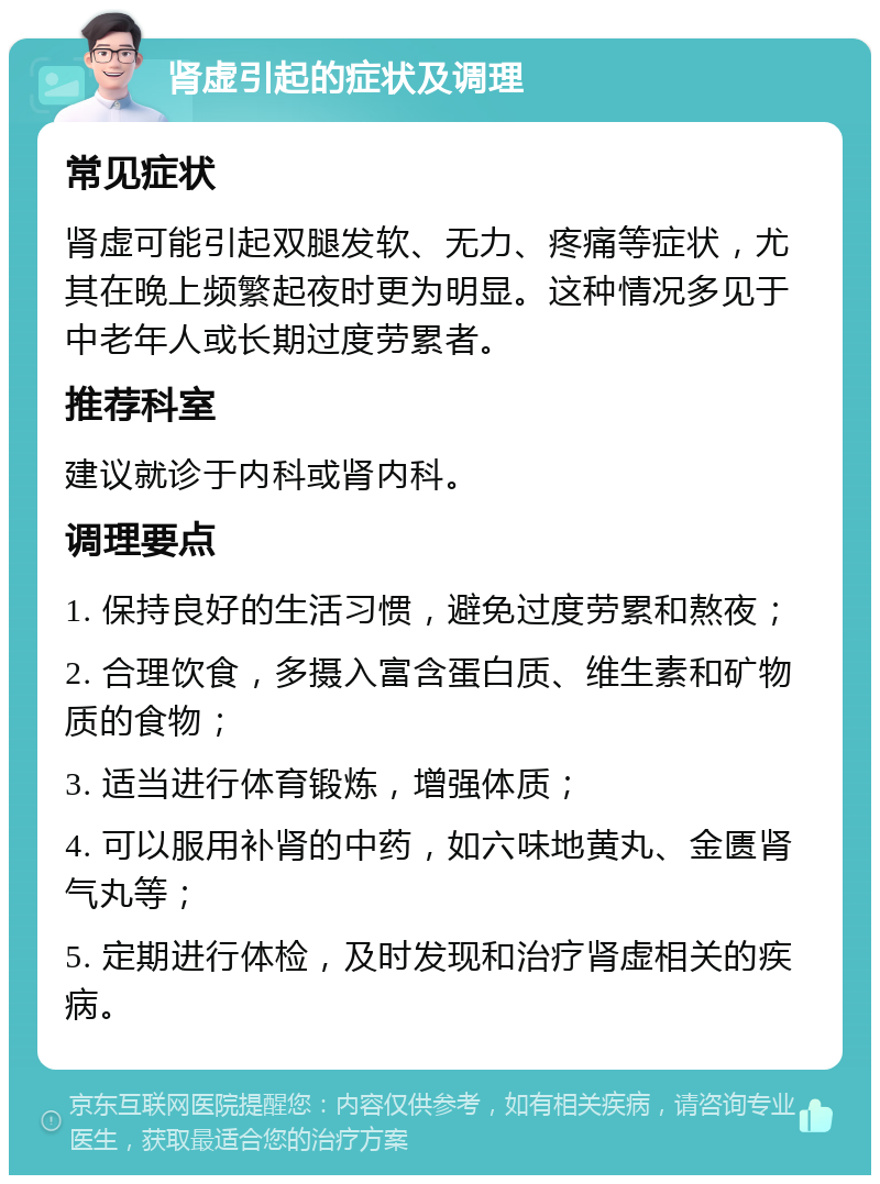 肾虚引起的症状及调理 常见症状 肾虚可能引起双腿发软、无力、疼痛等症状，尤其在晚上频繁起夜时更为明显。这种情况多见于中老年人或长期过度劳累者。 推荐科室 建议就诊于内科或肾内科。 调理要点 1. 保持良好的生活习惯，避免过度劳累和熬夜； 2. 合理饮食，多摄入富含蛋白质、维生素和矿物质的食物； 3. 适当进行体育锻炼，增强体质； 4. 可以服用补肾的中药，如六味地黄丸、金匮肾气丸等； 5. 定期进行体检，及时发现和治疗肾虚相关的疾病。