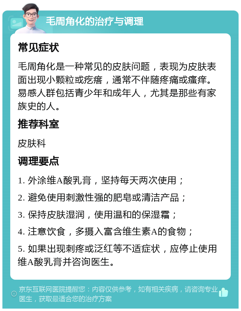 毛周角化的治疗与调理 常见症状 毛周角化是一种常见的皮肤问题，表现为皮肤表面出现小颗粒或疙瘩，通常不伴随疼痛或瘙痒。易感人群包括青少年和成年人，尤其是那些有家族史的人。 推荐科室 皮肤科 调理要点 1. 外涂维A酸乳膏，坚持每天两次使用； 2. 避免使用刺激性强的肥皂或清洁产品； 3. 保持皮肤湿润，使用温和的保湿霜； 4. 注意饮食，多摄入富含维生素A的食物； 5. 如果出现刺疼或泛红等不适症状，应停止使用维A酸乳膏并咨询医生。