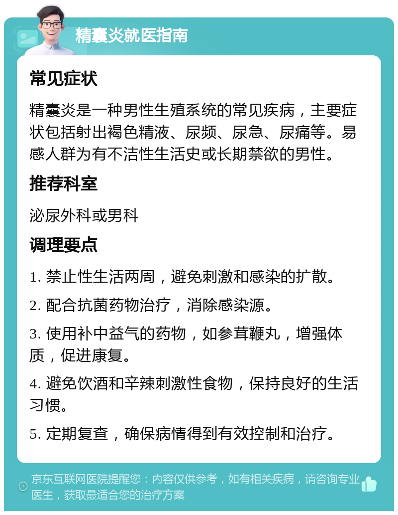 精囊炎就医指南 常见症状 精囊炎是一种男性生殖系统的常见疾病，主要症状包括射出褐色精液、尿频、尿急、尿痛等。易感人群为有不洁性生活史或长期禁欲的男性。 推荐科室 泌尿外科或男科 调理要点 1. 禁止性生活两周，避免刺激和感染的扩散。 2. 配合抗菌药物治疗，消除感染源。 3. 使用补中益气的药物，如参茸鞭丸，增强体质，促进康复。 4. 避免饮酒和辛辣刺激性食物，保持良好的生活习惯。 5. 定期复查，确保病情得到有效控制和治疗。