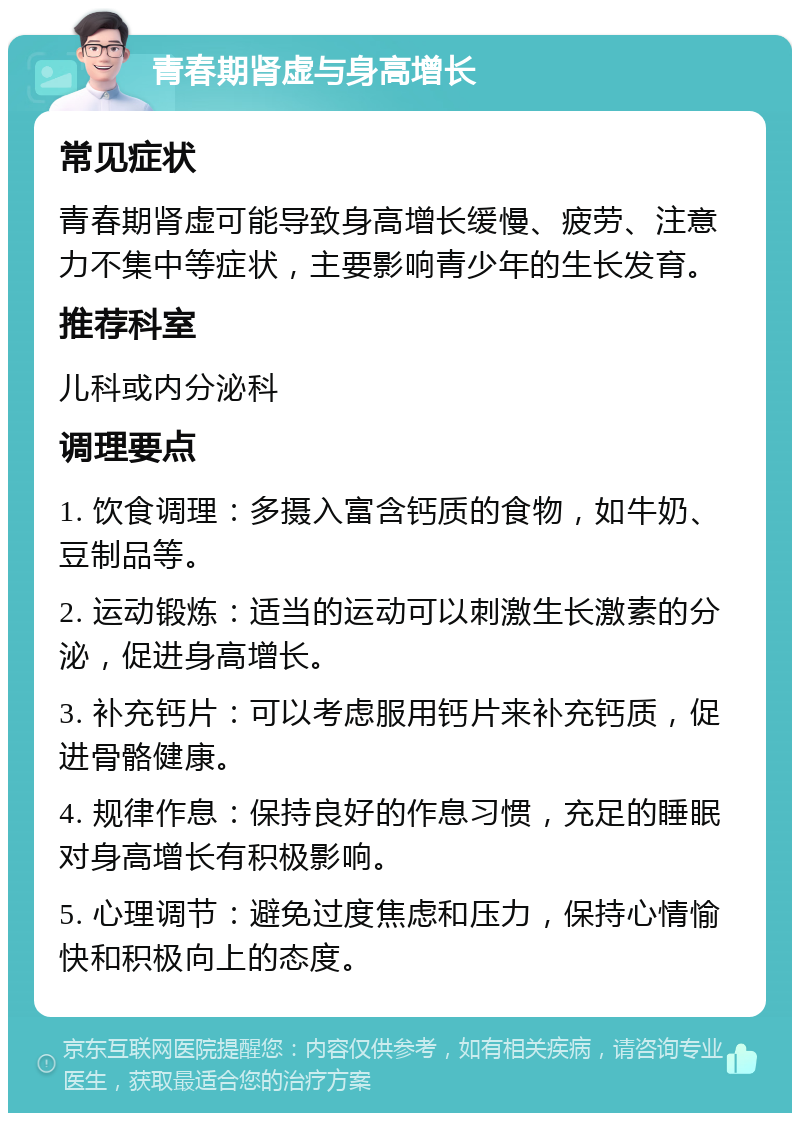 青春期肾虚与身高增长 常见症状 青春期肾虚可能导致身高增长缓慢、疲劳、注意力不集中等症状，主要影响青少年的生长发育。 推荐科室 儿科或内分泌科 调理要点 1. 饮食调理：多摄入富含钙质的食物，如牛奶、豆制品等。 2. 运动锻炼：适当的运动可以刺激生长激素的分泌，促进身高增长。 3. 补充钙片：可以考虑服用钙片来补充钙质，促进骨骼健康。 4. 规律作息：保持良好的作息习惯，充足的睡眠对身高增长有积极影响。 5. 心理调节：避免过度焦虑和压力，保持心情愉快和积极向上的态度。