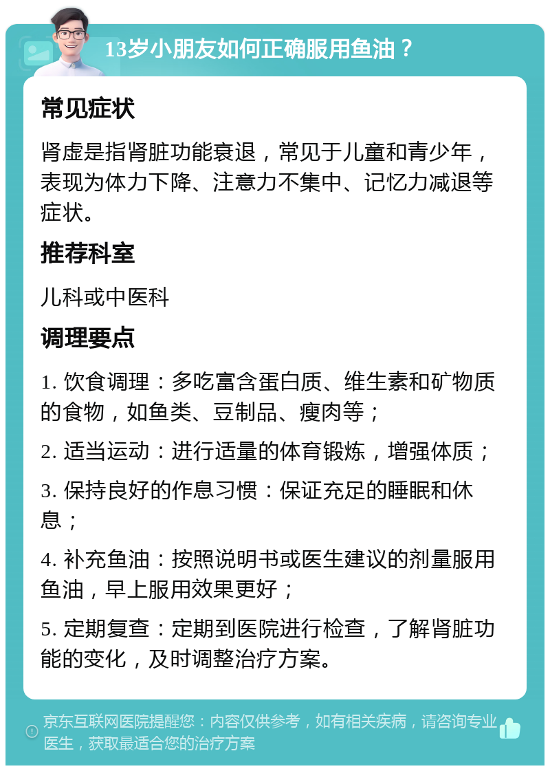 13岁小朋友如何正确服用鱼油？ 常见症状 肾虚是指肾脏功能衰退，常见于儿童和青少年，表现为体力下降、注意力不集中、记忆力减退等症状。 推荐科室 儿科或中医科 调理要点 1. 饮食调理：多吃富含蛋白质、维生素和矿物质的食物，如鱼类、豆制品、瘦肉等； 2. 适当运动：进行适量的体育锻炼，增强体质； 3. 保持良好的作息习惯：保证充足的睡眠和休息； 4. 补充鱼油：按照说明书或医生建议的剂量服用鱼油，早上服用效果更好； 5. 定期复查：定期到医院进行检查，了解肾脏功能的变化，及时调整治疗方案。