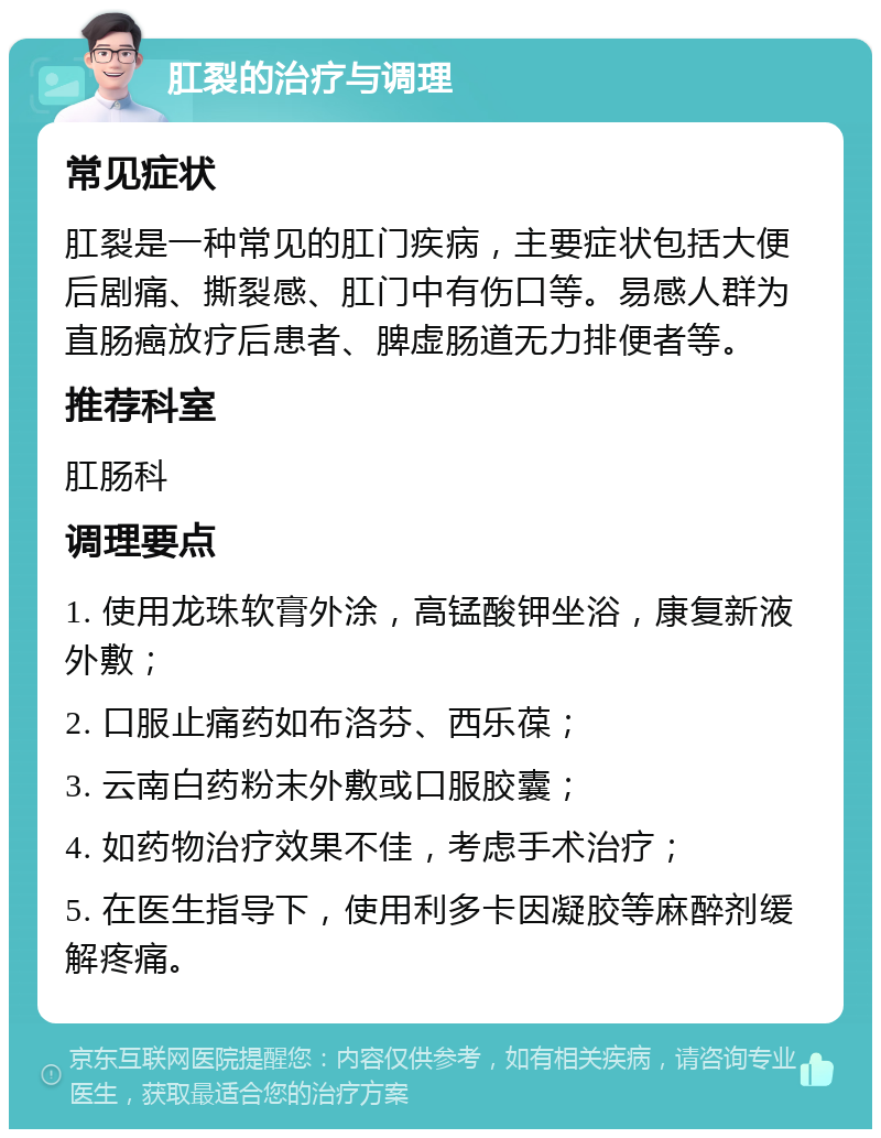 肛裂的治疗与调理 常见症状 肛裂是一种常见的肛门疾病，主要症状包括大便后剧痛、撕裂感、肛门中有伤口等。易感人群为直肠癌放疗后患者、脾虚肠道无力排便者等。 推荐科室 肛肠科 调理要点 1. 使用龙珠软膏外涂，高锰酸钾坐浴，康复新液外敷； 2. 口服止痛药如布洛芬、西乐葆； 3. 云南白药粉末外敷或口服胶囊； 4. 如药物治疗效果不佳，考虑手术治疗； 5. 在医生指导下，使用利多卡因凝胶等麻醉剂缓解疼痛。