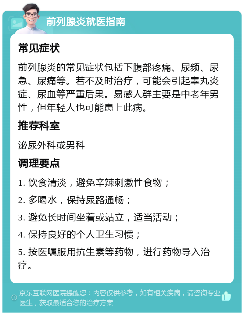 前列腺炎就医指南 常见症状 前列腺炎的常见症状包括下腹部疼痛、尿频、尿急、尿痛等。若不及时治疗，可能会引起睾丸炎症、尿血等严重后果。易感人群主要是中老年男性，但年轻人也可能患上此病。 推荐科室 泌尿外科或男科 调理要点 1. 饮食清淡，避免辛辣刺激性食物； 2. 多喝水，保持尿路通畅； 3. 避免长时间坐着或站立，适当活动； 4. 保持良好的个人卫生习惯； 5. 按医嘱服用抗生素等药物，进行药物导入治疗。