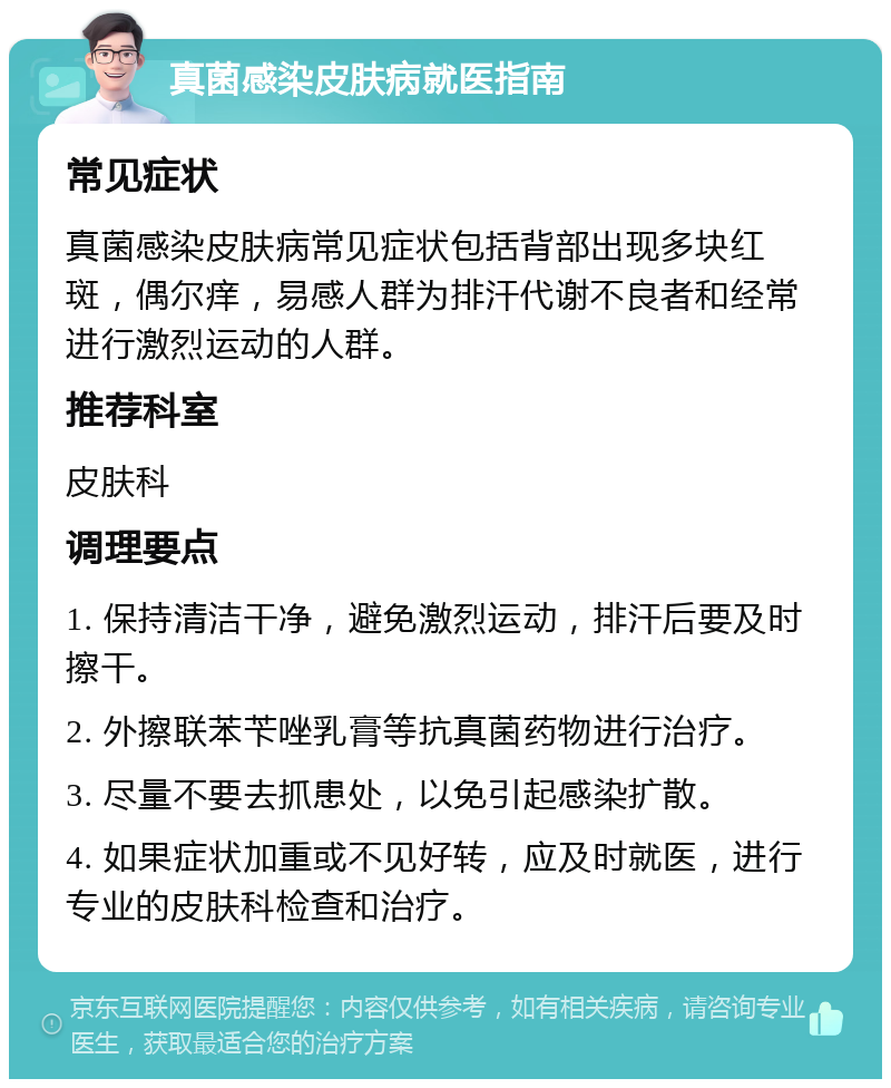 真菌感染皮肤病就医指南 常见症状 真菌感染皮肤病常见症状包括背部出现多块红斑，偶尔痒，易感人群为排汗代谢不良者和经常进行激烈运动的人群。 推荐科室 皮肤科 调理要点 1. 保持清洁干净，避免激烈运动，排汗后要及时擦干。 2. 外擦联苯苄唑乳膏等抗真菌药物进行治疗。 3. 尽量不要去抓患处，以免引起感染扩散。 4. 如果症状加重或不见好转，应及时就医，进行专业的皮肤科检查和治疗。