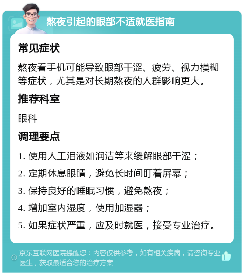 熬夜引起的眼部不适就医指南 常见症状 熬夜看手机可能导致眼部干涩、疲劳、视力模糊等症状，尤其是对长期熬夜的人群影响更大。 推荐科室 眼科 调理要点 1. 使用人工泪液如润洁等来缓解眼部干涩； 2. 定期休息眼睛，避免长时间盯着屏幕； 3. 保持良好的睡眠习惯，避免熬夜； 4. 增加室内湿度，使用加湿器； 5. 如果症状严重，应及时就医，接受专业治疗。