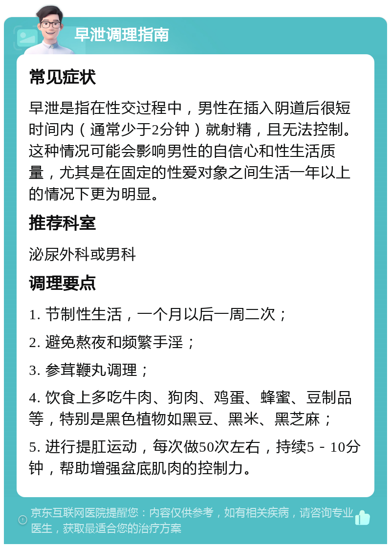 早泄调理指南 常见症状 早泄是指在性交过程中，男性在插入阴道后很短时间内（通常少于2分钟）就射精，且无法控制。这种情况可能会影响男性的自信心和性生活质量，尤其是在固定的性爱对象之间生活一年以上的情况下更为明显。 推荐科室 泌尿外科或男科 调理要点 1. 节制性生活，一个月以后一周二次； 2. 避免熬夜和频繁手淫； 3. 参茸鞭丸调理； 4. 饮食上多吃牛肉、狗肉、鸡蛋、蜂蜜、豆制品等，特别是黑色植物如黑豆、黑米、黑芝麻； 5. 进行提肛运动，每次做50次左右，持续5－10分钟，帮助增强盆底肌肉的控制力。