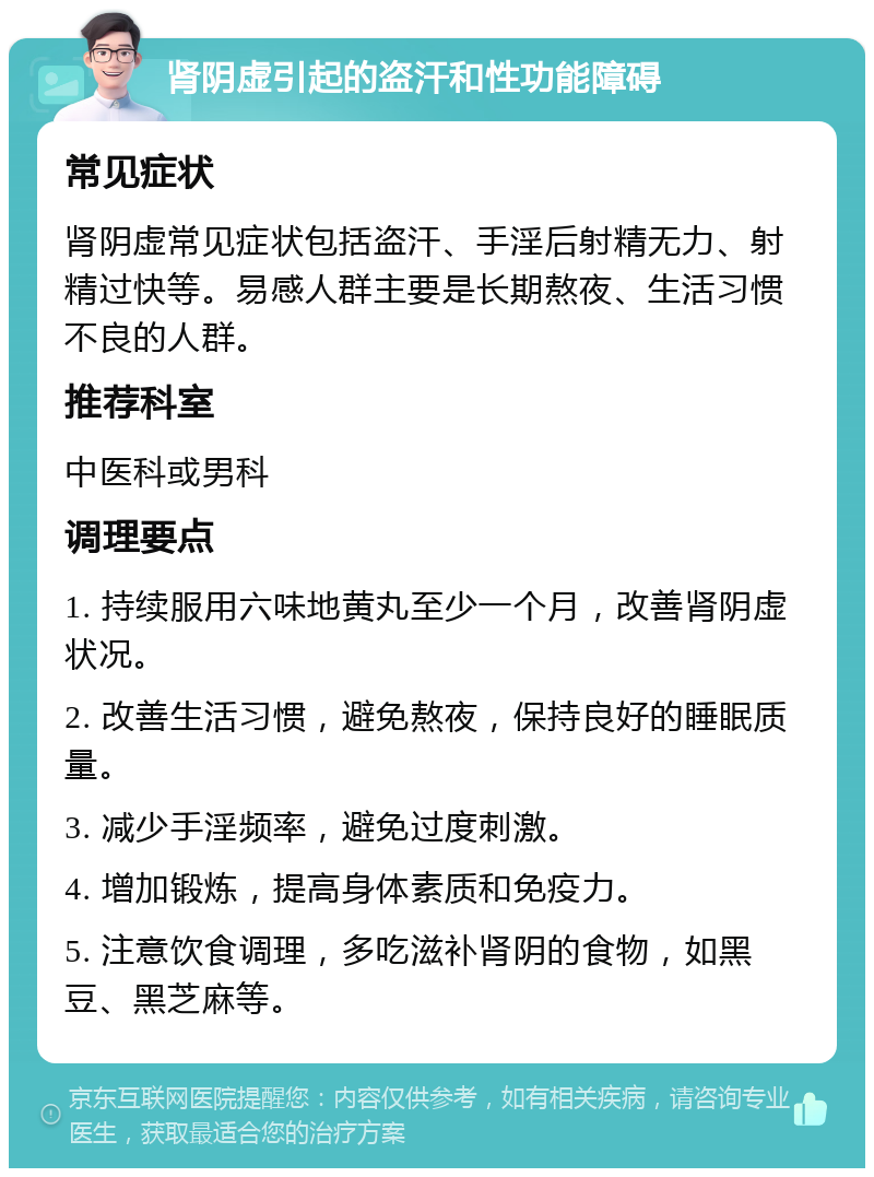 肾阴虚引起的盗汗和性功能障碍 常见症状 肾阴虚常见症状包括盗汗、手淫后射精无力、射精过快等。易感人群主要是长期熬夜、生活习惯不良的人群。 推荐科室 中医科或男科 调理要点 1. 持续服用六味地黄丸至少一个月，改善肾阴虚状况。 2. 改善生活习惯，避免熬夜，保持良好的睡眠质量。 3. 减少手淫频率，避免过度刺激。 4. 增加锻炼，提高身体素质和免疫力。 5. 注意饮食调理，多吃滋补肾阴的食物，如黑豆、黑芝麻等。