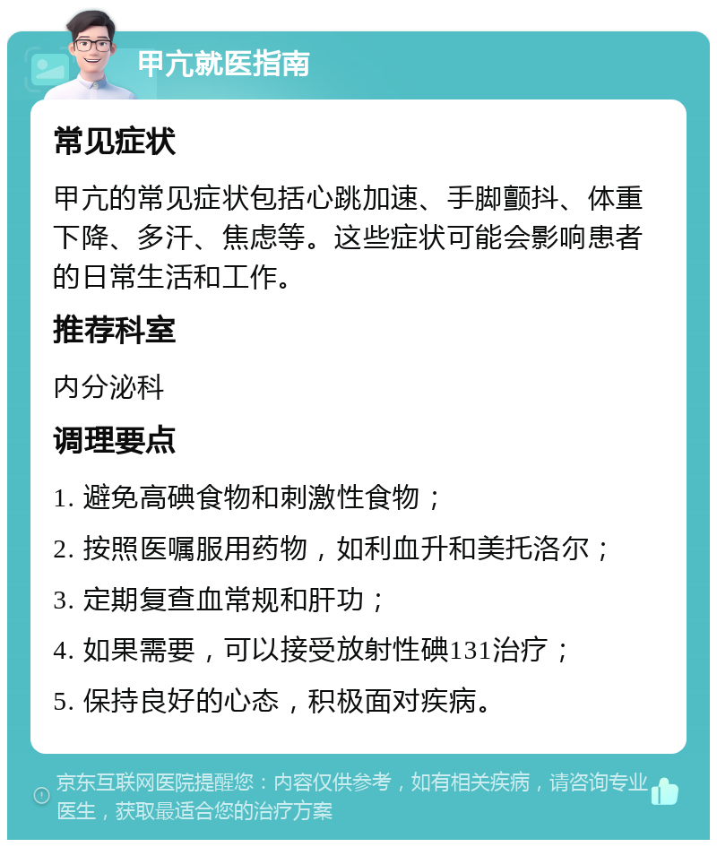 甲亢就医指南 常见症状 甲亢的常见症状包括心跳加速、手脚颤抖、体重下降、多汗、焦虑等。这些症状可能会影响患者的日常生活和工作。 推荐科室 内分泌科 调理要点 1. 避免高碘食物和刺激性食物； 2. 按照医嘱服用药物，如利血升和美托洛尔； 3. 定期复查血常规和肝功； 4. 如果需要，可以接受放射性碘131治疗； 5. 保持良好的心态，积极面对疾病。