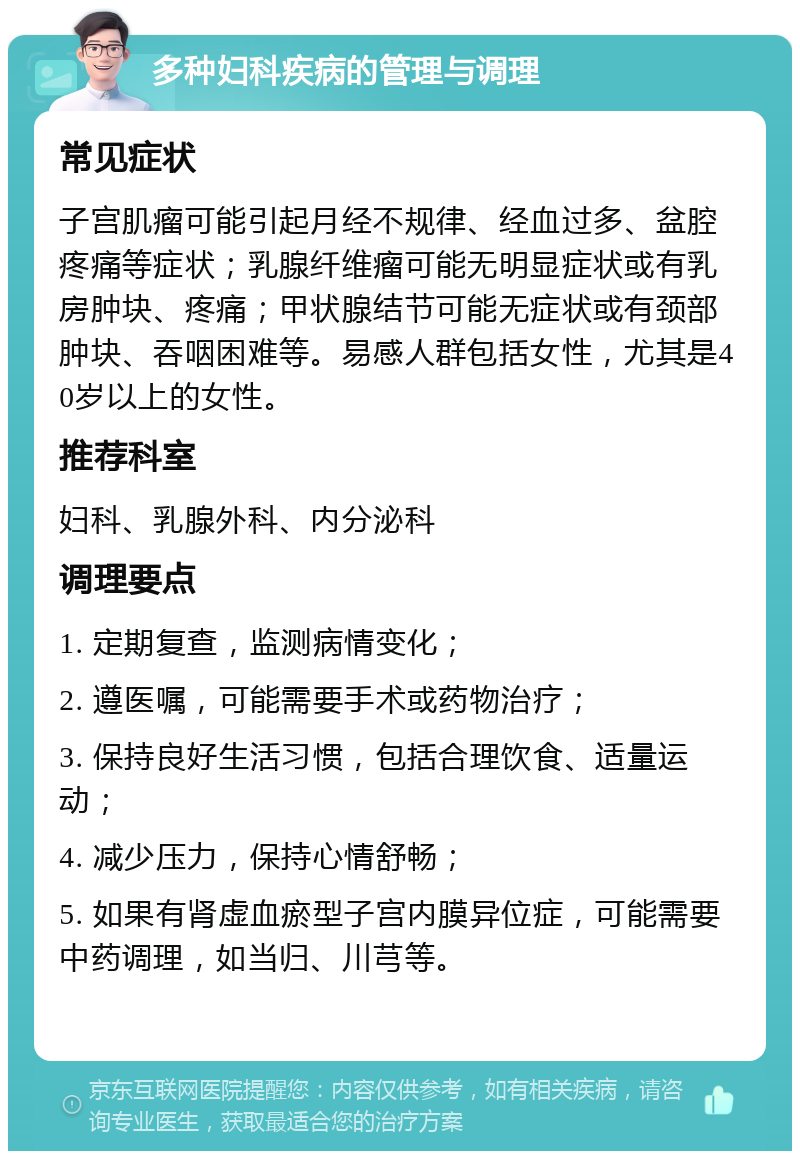 多种妇科疾病的管理与调理 常见症状 子宫肌瘤可能引起月经不规律、经血过多、盆腔疼痛等症状；乳腺纤维瘤可能无明显症状或有乳房肿块、疼痛；甲状腺结节可能无症状或有颈部肿块、吞咽困难等。易感人群包括女性，尤其是40岁以上的女性。 推荐科室 妇科、乳腺外科、内分泌科 调理要点 1. 定期复查，监测病情变化； 2. 遵医嘱，可能需要手术或药物治疗； 3. 保持良好生活习惯，包括合理饮食、适量运动； 4. 减少压力，保持心情舒畅； 5. 如果有肾虚血瘀型子宫内膜异位症，可能需要中药调理，如当归、川芎等。