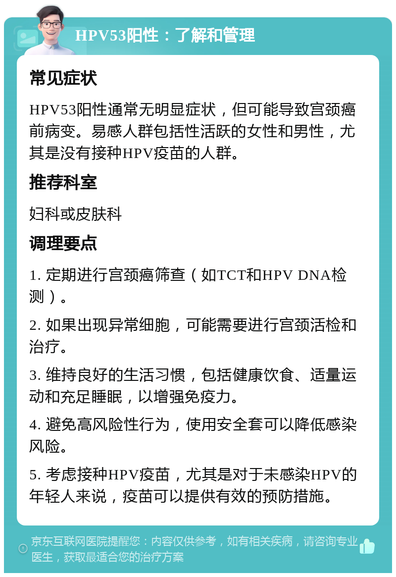 HPV53阳性：了解和管理 常见症状 HPV53阳性通常无明显症状，但可能导致宫颈癌前病变。易感人群包括性活跃的女性和男性，尤其是没有接种HPV疫苗的人群。 推荐科室 妇科或皮肤科 调理要点 1. 定期进行宫颈癌筛查（如TCT和HPV DNA检测）。 2. 如果出现异常细胞，可能需要进行宫颈活检和治疗。 3. 维持良好的生活习惯，包括健康饮食、适量运动和充足睡眠，以增强免疫力。 4. 避免高风险性行为，使用安全套可以降低感染风险。 5. 考虑接种HPV疫苗，尤其是对于未感染HPV的年轻人来说，疫苗可以提供有效的预防措施。