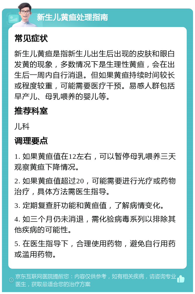 新生儿黄疸处理指南 常见症状 新生儿黄疸是指新生儿出生后出现的皮肤和眼白发黄的现象，多数情况下是生理性黄疸，会在出生后一周内自行消退。但如果黄疸持续时间较长或程度较重，可能需要医疗干预。易感人群包括早产儿、母乳喂养的婴儿等。 推荐科室 儿科 调理要点 1. 如果黄疸值在12左右，可以暂停母乳喂养三天观察黄疸下降情况。 2. 如果黄疸值超过20，可能需要进行光疗或药物治疗，具体方法需医生指导。 3. 定期复查肝功能和黄疸值，了解病情变化。 4. 如三个月仍未消退，需化验病毒系列以排除其他疾病的可能性。 5. 在医生指导下，合理使用药物，避免自行用药或滥用药物。