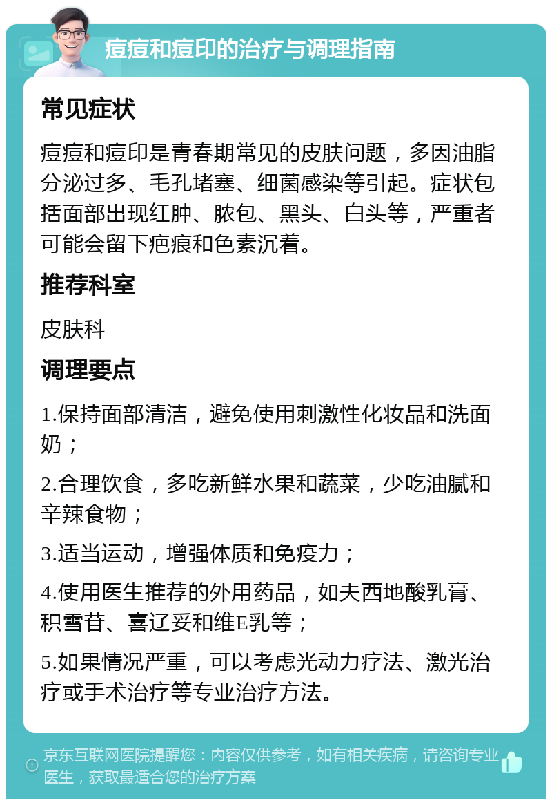 痘痘和痘印的治疗与调理指南 常见症状 痘痘和痘印是青春期常见的皮肤问题，多因油脂分泌过多、毛孔堵塞、细菌感染等引起。症状包括面部出现红肿、脓包、黑头、白头等，严重者可能会留下疤痕和色素沉着。 推荐科室 皮肤科 调理要点 1.保持面部清洁，避免使用刺激性化妆品和洗面奶； 2.合理饮食，多吃新鲜水果和蔬菜，少吃油腻和辛辣食物； 3.适当运动，增强体质和免疫力； 4.使用医生推荐的外用药品，如夫西地酸乳膏、积雪苷、喜辽妥和维E乳等； 5.如果情况严重，可以考虑光动力疗法、激光治疗或手术治疗等专业治疗方法。