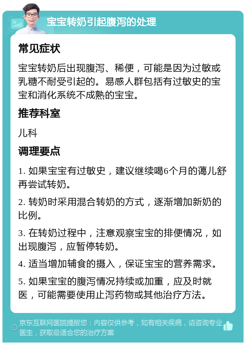 宝宝转奶引起腹泻的处理 常见症状 宝宝转奶后出现腹泻、稀便，可能是因为过敏或乳糖不耐受引起的。易感人群包括有过敏史的宝宝和消化系统不成熟的宝宝。 推荐科室 儿科 调理要点 1. 如果宝宝有过敏史，建议继续喝6个月的蔼儿舒再尝试转奶。 2. 转奶时采用混合转奶的方式，逐渐增加新奶的比例。 3. 在转奶过程中，注意观察宝宝的排便情况，如出现腹泻，应暂停转奶。 4. 适当增加辅食的摄入，保证宝宝的营养需求。 5. 如果宝宝的腹泻情况持续或加重，应及时就医，可能需要使用止泻药物或其他治疗方法。