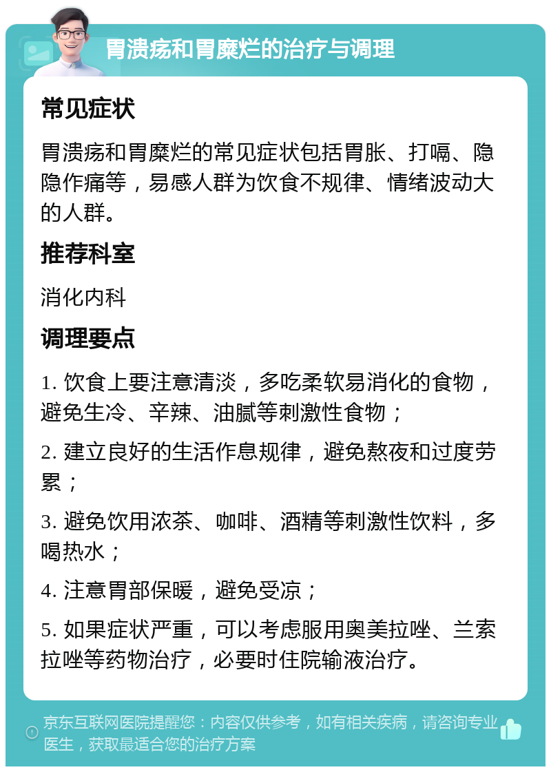 胃溃疡和胃糜烂的治疗与调理 常见症状 胃溃疡和胃糜烂的常见症状包括胃胀、打嗝、隐隐作痛等，易感人群为饮食不规律、情绪波动大的人群。 推荐科室 消化内科 调理要点 1. 饮食上要注意清淡，多吃柔软易消化的食物，避免生冷、辛辣、油腻等刺激性食物； 2. 建立良好的生活作息规律，避免熬夜和过度劳累； 3. 避免饮用浓茶、咖啡、酒精等刺激性饮料，多喝热水； 4. 注意胃部保暖，避免受凉； 5. 如果症状严重，可以考虑服用奥美拉唑、兰索拉唑等药物治疗，必要时住院输液治疗。