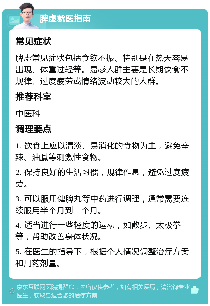 脾虚就医指南 常见症状 脾虚常见症状包括食欲不振、特别是在热天容易出现、体重过轻等。易感人群主要是长期饮食不规律、过度疲劳或情绪波动较大的人群。 推荐科室 中医科 调理要点 1. 饮食上应以清淡、易消化的食物为主，避免辛辣、油腻等刺激性食物。 2. 保持良好的生活习惯，规律作息，避免过度疲劳。 3. 可以服用健脾丸等中药进行调理，通常需要连续服用半个月到一个月。 4. 适当进行一些轻度的运动，如散步、太极拳等，帮助改善身体状况。 5. 在医生的指导下，根据个人情况调整治疗方案和用药剂量。