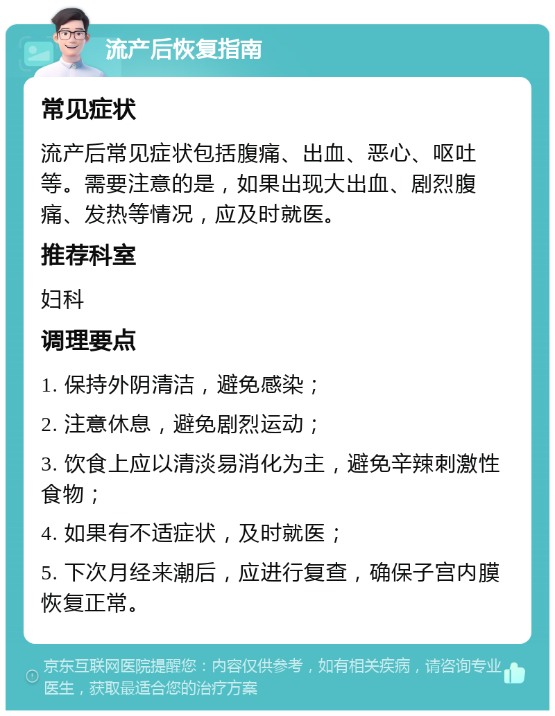 流产后恢复指南 常见症状 流产后常见症状包括腹痛、出血、恶心、呕吐等。需要注意的是，如果出现大出血、剧烈腹痛、发热等情况，应及时就医。 推荐科室 妇科 调理要点 1. 保持外阴清洁，避免感染； 2. 注意休息，避免剧烈运动； 3. 饮食上应以清淡易消化为主，避免辛辣刺激性食物； 4. 如果有不适症状，及时就医； 5. 下次月经来潮后，应进行复查，确保子宫内膜恢复正常。