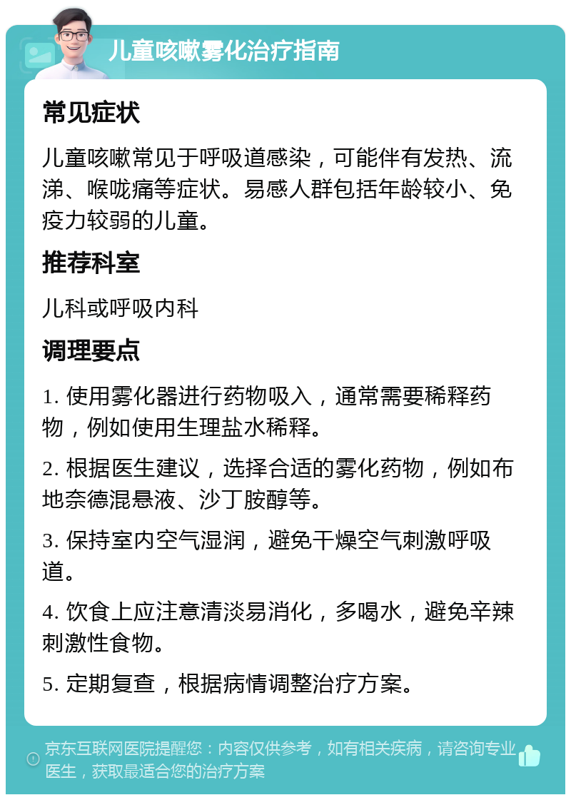 儿童咳嗽雾化治疗指南 常见症状 儿童咳嗽常见于呼吸道感染，可能伴有发热、流涕、喉咙痛等症状。易感人群包括年龄较小、免疫力较弱的儿童。 推荐科室 儿科或呼吸内科 调理要点 1. 使用雾化器进行药物吸入，通常需要稀释药物，例如使用生理盐水稀释。 2. 根据医生建议，选择合适的雾化药物，例如布地奈德混悬液、沙丁胺醇等。 3. 保持室内空气湿润，避免干燥空气刺激呼吸道。 4. 饮食上应注意清淡易消化，多喝水，避免辛辣刺激性食物。 5. 定期复查，根据病情调整治疗方案。